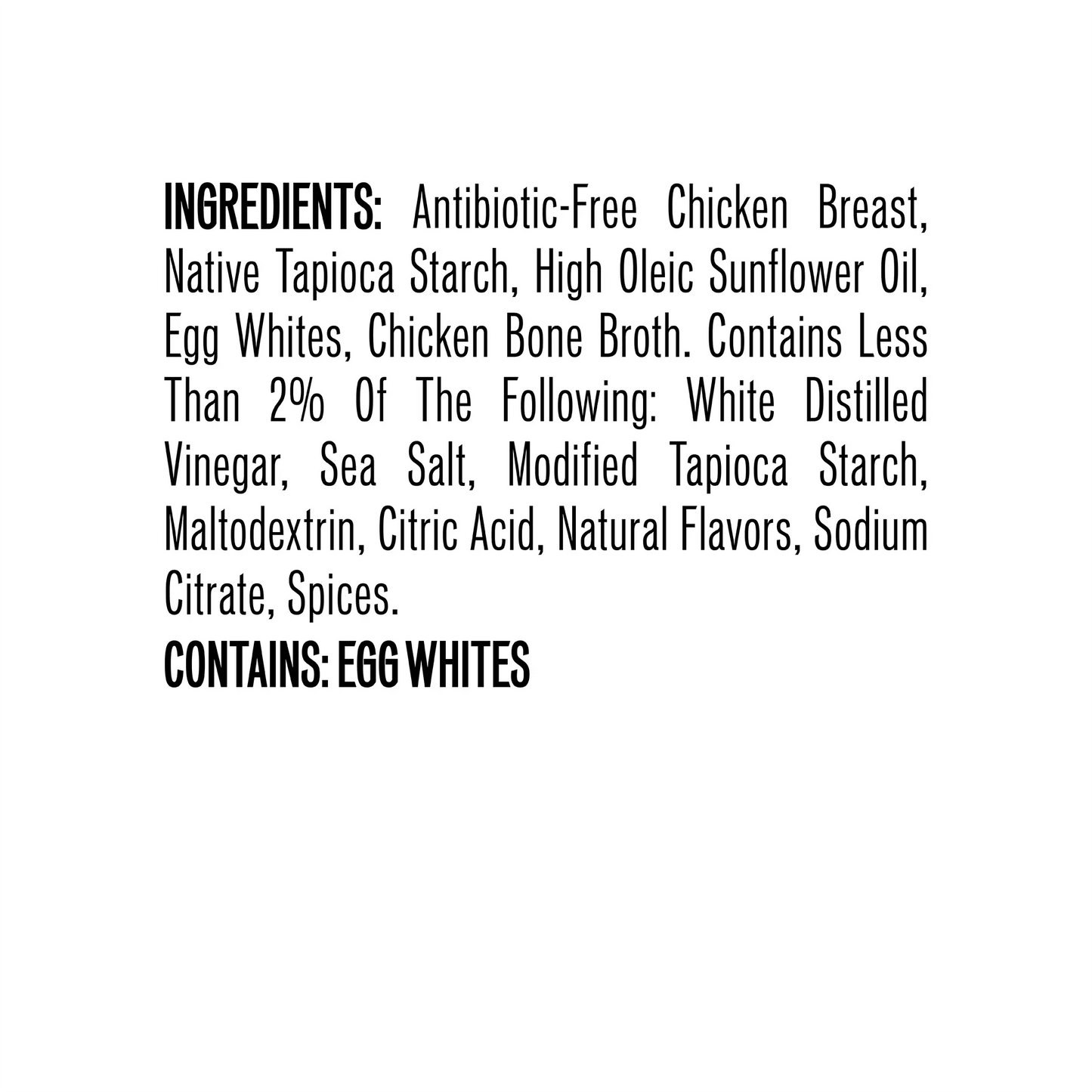 Ingredients: Antibiotic-Free Chicken Breast, Native Tapioca Starch, High Oleic Sunflower Oil, Egg Whites, Chicken Bone Broth. Contains Less Than 2% Of The Following: White Distilled Vinegar, Sea Salt, Modified Tapioca Starch, Maltodextrin, Citric Acid, Natural Flavors, Sodium Citrate, Spices. Contains: Egg Whites